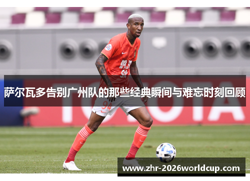 萨尔瓦多告别广州队的那些经典瞬间与难忘时刻回顾