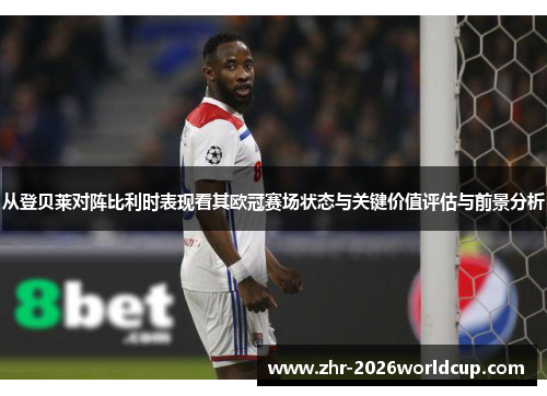从登贝莱对阵比利时表现看其欧冠赛场状态与关键价值评估与前景分析