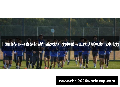 上海申花亚冠赛场韧劲与战术执行力并举展现球队新气象与冲击力